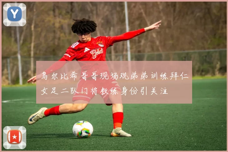 乌尔比希哥哥现场观弟弟训练拜仁女足二队门将教练身份引关注