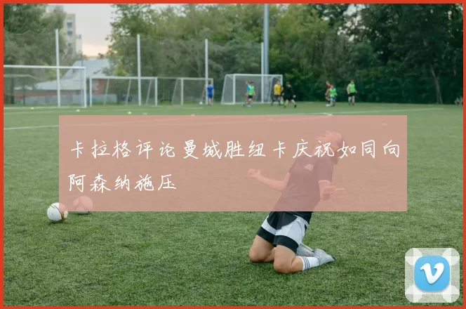 卡拉格评论曼城胜纽卡庆祝如同向阿森纳施压