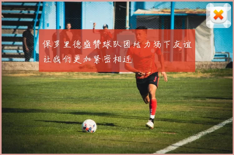 保罗里德盛赞球队团结力场下友谊让我们更加紧密相连