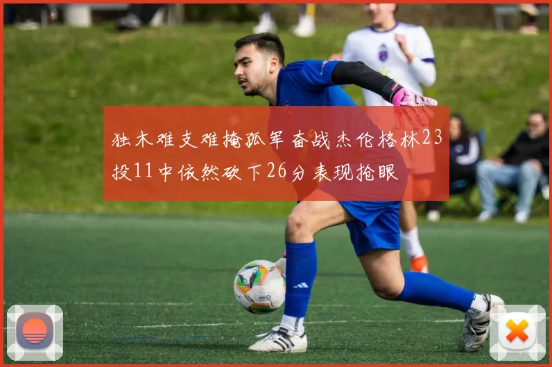 独木难支难掩孤军奋战杰伦格林23投11中依然砍下26分表现抢眼