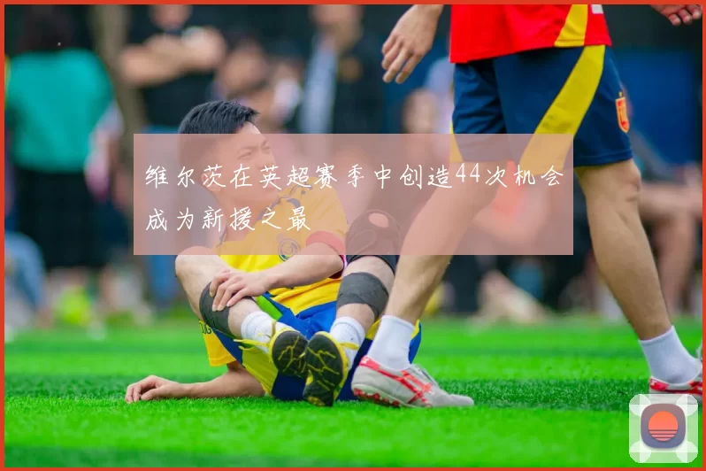 维尔茨在英超赛季中创造44次机会成为新援之最
