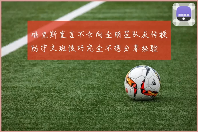 福克斯直言不会向全明星队友传授防守文班技巧完全不想分享经验
