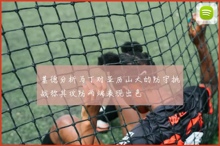 基德分析马丁对亚历山大的防守挑战称其攻防两端表现出色