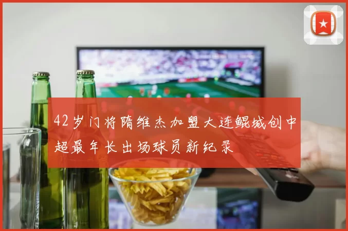 42岁门将隋维杰加盟大连鲲城创中超最年长出场球员新纪录
