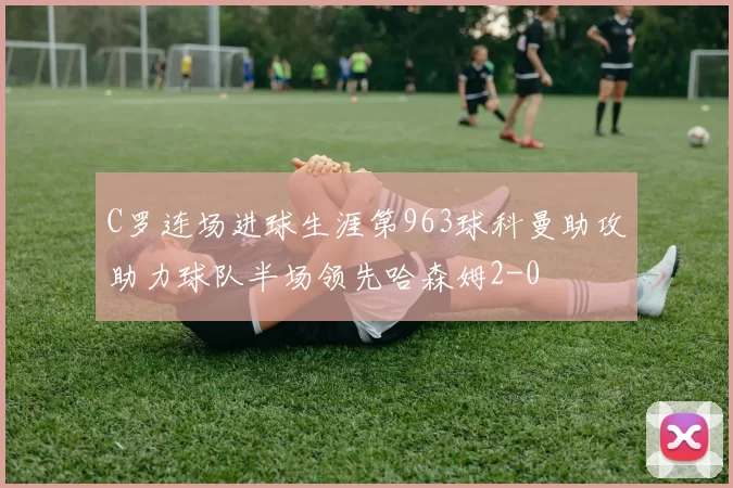 C罗连场进球生涯第963球科曼助攻助力球队半场领先哈森姆2-0