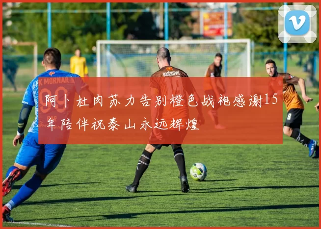 阿卜杜肉苏力告别橙色战袍感谢15年陪伴祝泰山永远辉煌