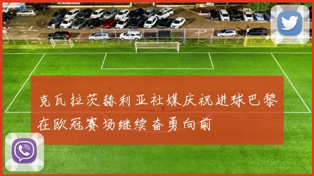 克瓦拉茨赫利亚社媒庆祝进球巴黎在欧冠赛场继续奋勇向前