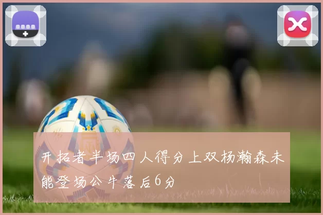 开拓者半场四人得分上双杨瀚森未能登场公牛落后6分