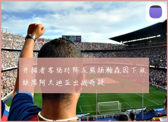 开拓者客场对阵灰熊杨瀚森因下放缺席阿夫迪亚出战存疑