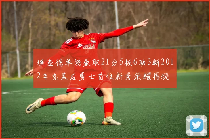 理查德单场豪取21分5板6助3断2012年克莱后勇士首位新秀荣耀再现