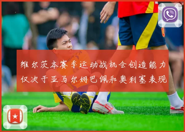 维尔茨本赛季运动战机会创造能力仅次于亚马尔姆巴佩和奥利塞表现突出