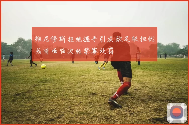 维尼修斯拒绝握手引发欧足联担忧或将面临次轮禁赛处罚
