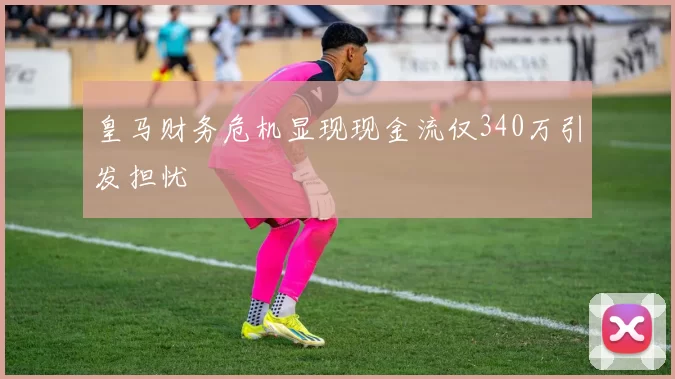 皇马财务危机显现现金流仅340万引发担忧