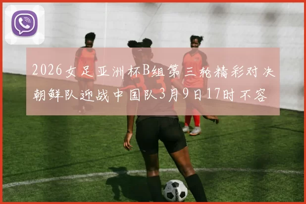 2026女足亚洲杯B组第三轮精彩对决朝鲜队迎战中国队3月9日17时不容错过