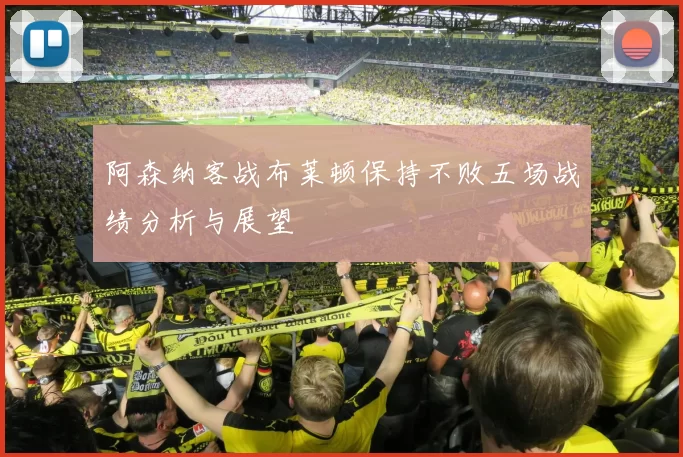 阿森纳客战布莱顿保持不败五场战绩分析与展望