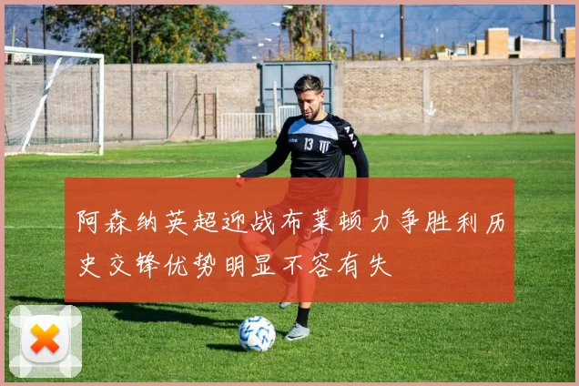 阿森纳英超迎战布莱顿力争胜利历史交锋优势明显不容有失