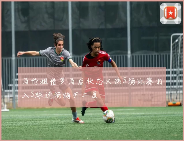 马伦租借罗马后状态火热5场比赛打入5球连场梅开二度
