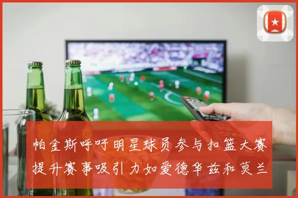 帕金斯呼吁明星球员参与扣篮大赛提升赛事吸引力如爱德华兹和莫兰特等人