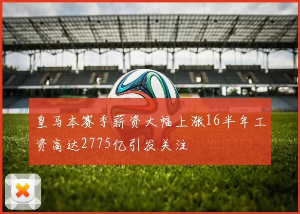皇马本赛季薪资大幅上涨16半年工资高达2775亿引发关注