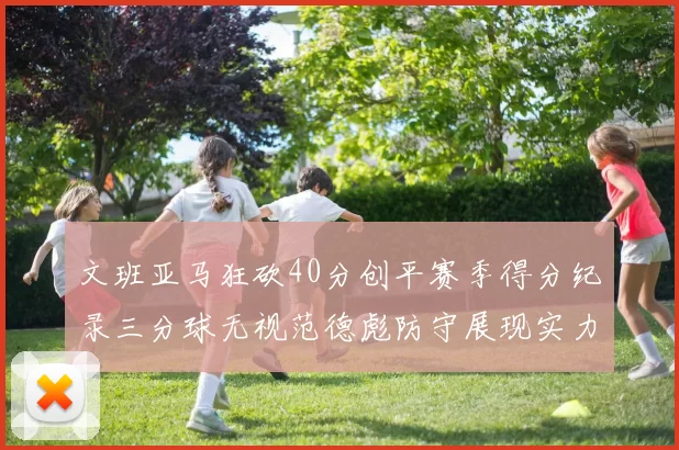 文班亚马狂砍40分创平赛季得分纪录三分球无视范德彪防守展现实力