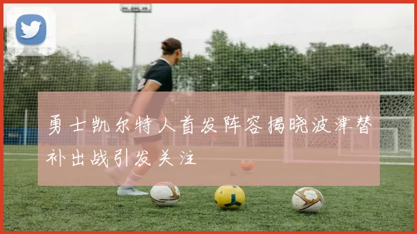 勇士凯尔特人首发阵容揭晓波津替补出战引发关注
