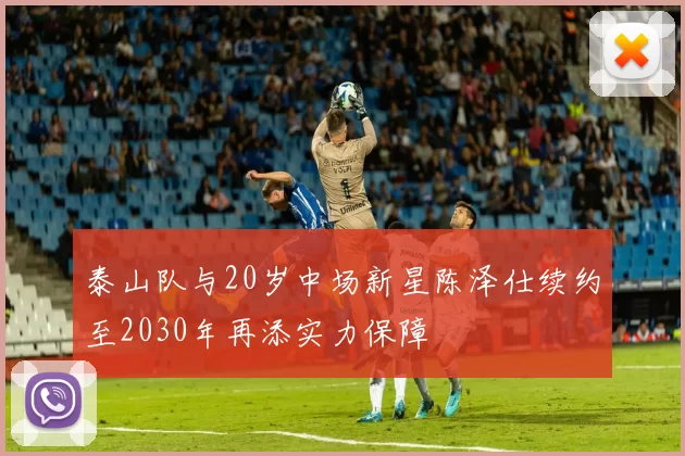 泰山队与20岁中场新星陈泽仕续约至2030年再添实力保障
