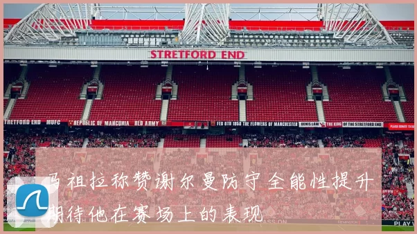 马祖拉称赞谢尔曼防守全能性提升期待他在赛场上的表现