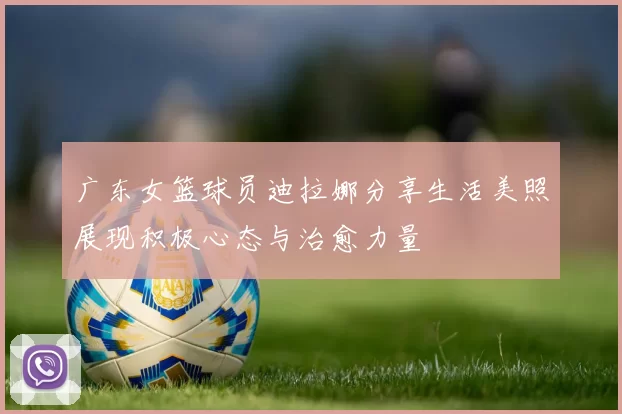 广东女篮球员迪拉娜分享生活美照展现积极心态与治愈力量