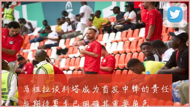 马祖拉谈科塔成为首发中锋的责任与期待夏季已明确其重要角色