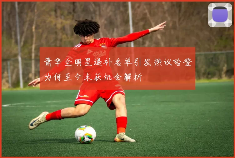 萧华全明星递补名单引发热议哈登为何至今未获机会解析