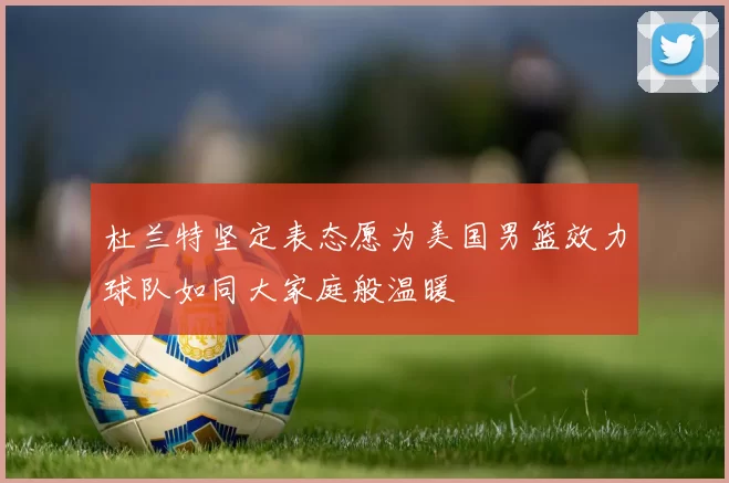 杜兰特坚定表态愿为美国男篮效力球队如同大家庭般温暖
