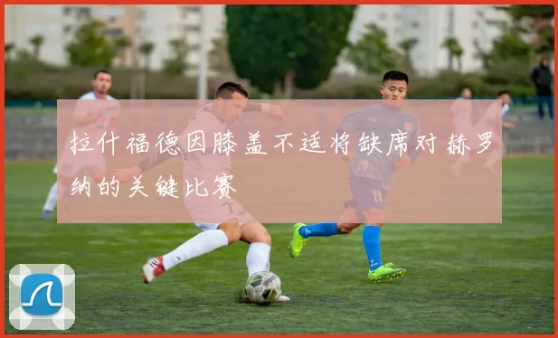 拉什福德因膝盖不适将缺席对赫罗纳的关键比赛